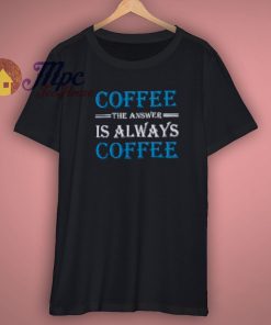 Coffee The Answer Always T Shirt