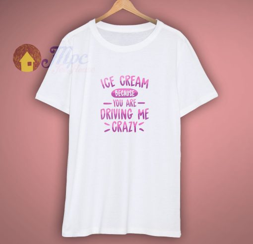 Ice Cream Because You Are Driving Me Crazy Shirt