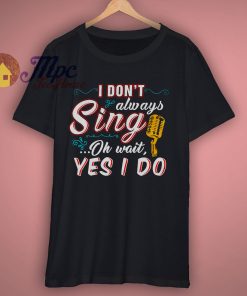 I Dont Always Sing Oh Wait Yes I Do T Shirt