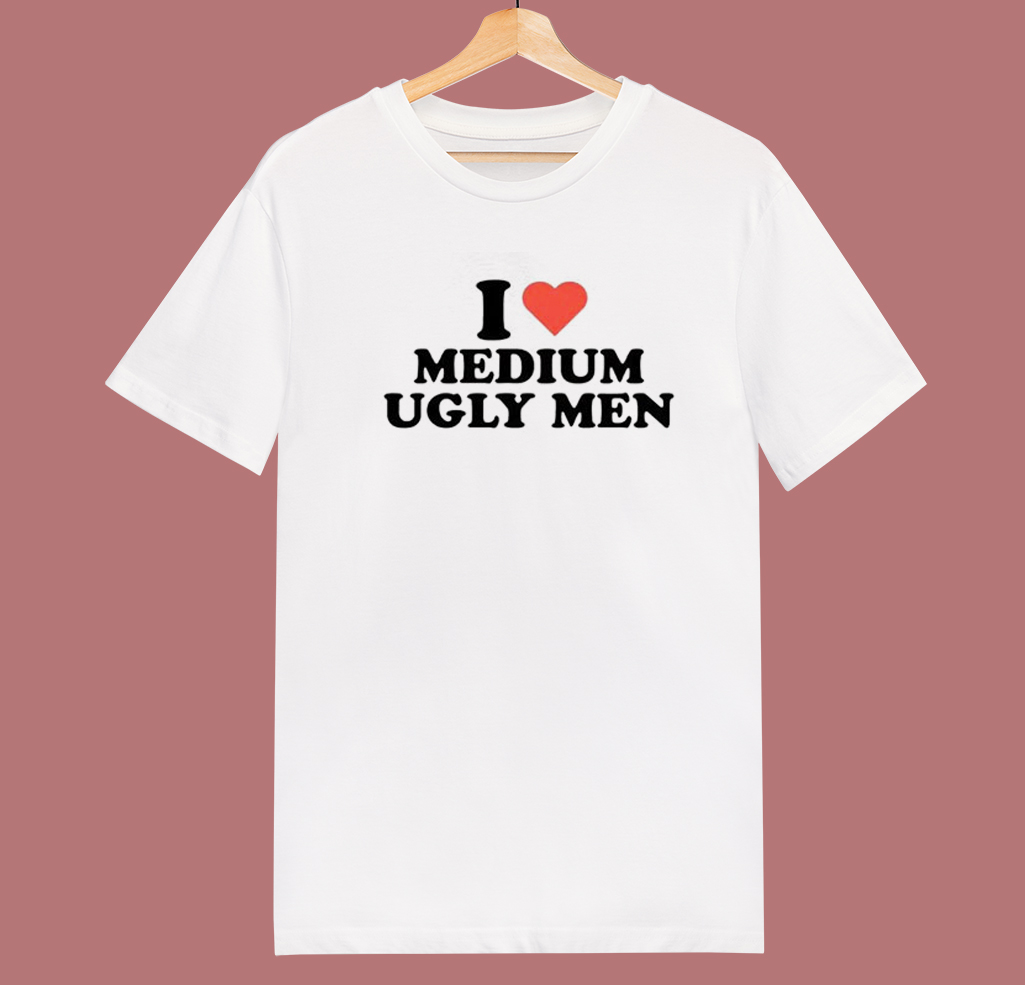 I Love Medium Ugly Men T Shirt Style
